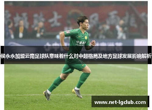 侯永永加盟云南足球队意味着什么对中超格局及地方足球发展影响解析