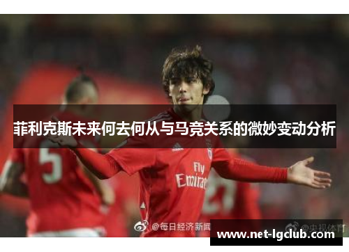 菲利克斯未来何去何从与马竞关系的微妙变动分析