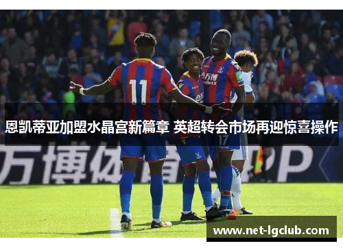 恩凯蒂亚加盟水晶宫新篇章 英超转会市场再迎惊喜操作